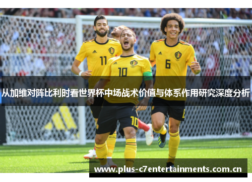 从加维对阵比利时看世界杯中场战术价值与体系作用研究深度分析 从加维对阵比利时看世界杯中场战术价值与体系作用研究深度分析