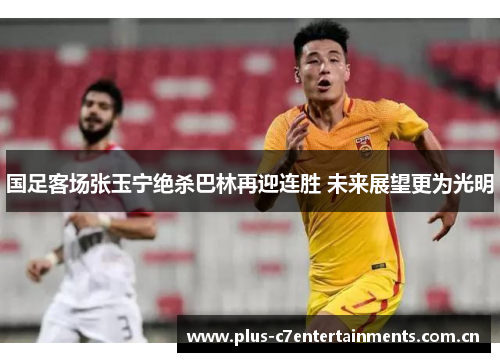国足客场张玉宁绝杀巴林再迎连胜 未来展望更为光明
