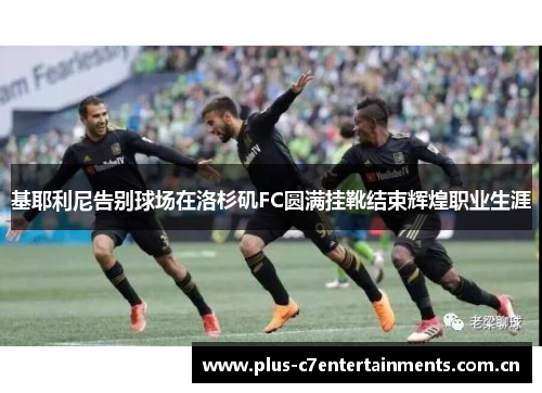 基耶利尼告别球场在洛杉矶FC圆满挂靴结束辉煌职业生涯